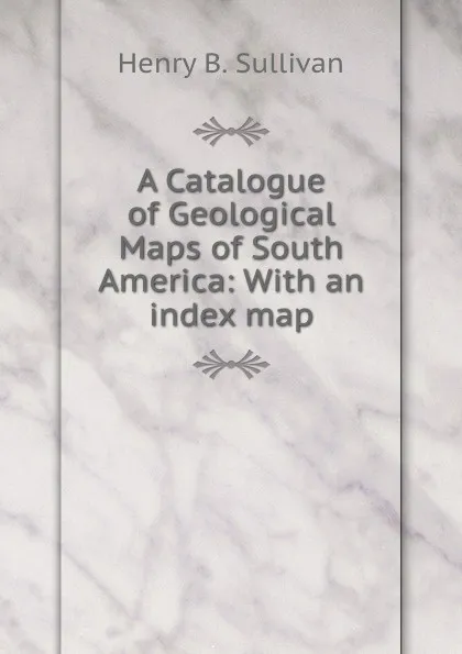 Обложка книги A Catalogue of Geological Maps of South America: With an index map, Henry B. Sullivan