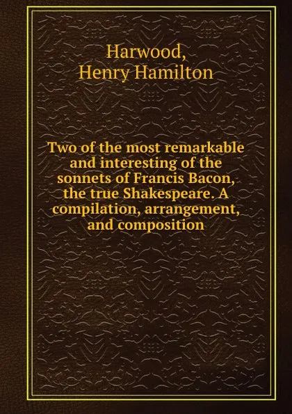 Обложка книги Two of the most remarkable and interesting of the sonnets of Francis Bacon, the true Shakespeare. A compilation, arrangement, and composition, Henry Hamilton Harwood