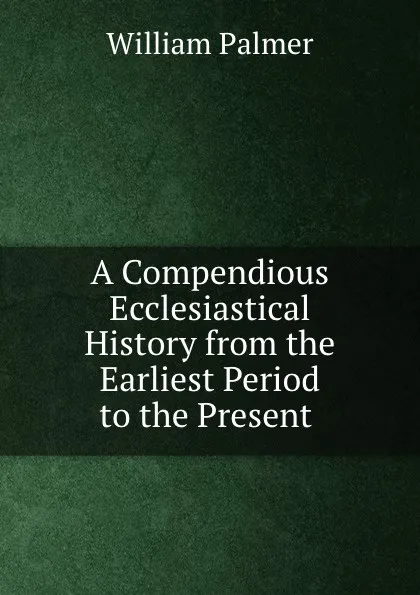 Обложка книги A Compendious Ecclesiastical History from the Earliest Period to the Present ., William Palmer