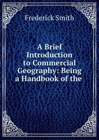 Обложка книги A Brief Introduction to Commercial Geography: Being a Handbook of the ., Frederick Smith