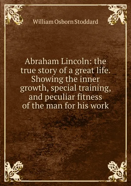Обложка книги Abraham Lincoln: the true story of a great life. Showing the inner growth, special training, and peculiar fitness of the man for his work, William Osborn Stoddard