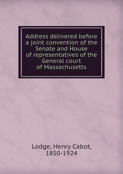 Обложка книги Address delivered before a joint convention of the Senate and House of representatives of the General court of Massachusetts, Henry Cabot Lodge