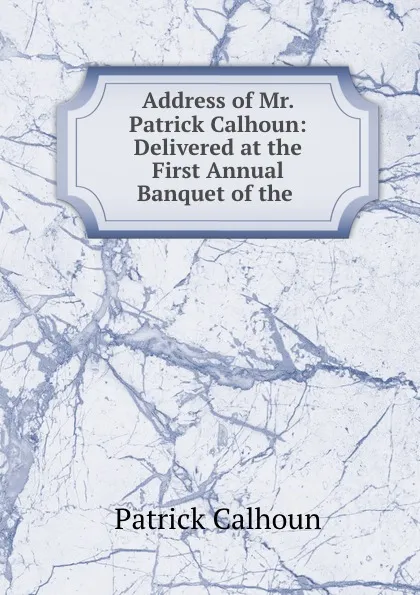 Обложка книги Address of Mr. Patrick Calhoun: Delivered at the First Annual Banquet of the ., Patrick Calhoun