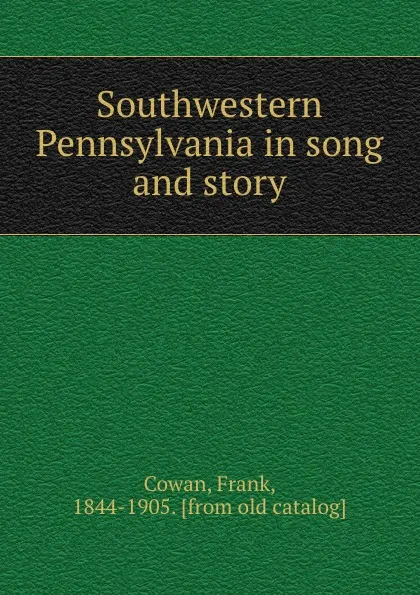 Обложка книги Southwestern Pennsylvania in song and story, Frank Cowan