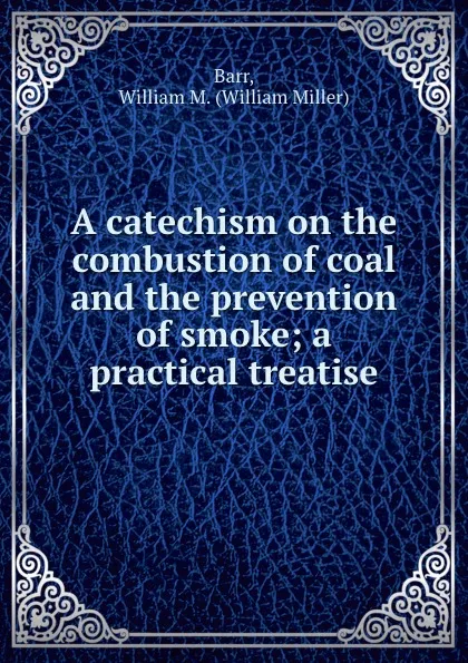 Обложка книги A catechism on the combustion of coal and the prevention of smoke; a practical treatise, William Miller Barr