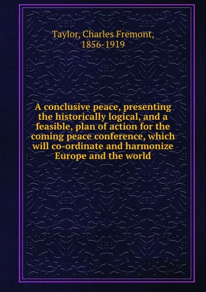 Обложка книги A conclusive peace, presenting the historically logical, and a feasible, plan of action for the coming peace conference, which will co-ordinate and harmonize Europe and the world, Charles Fremont Taylor