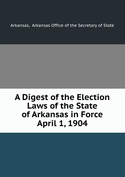 Обложка книги A Digest of the Election Laws of the State of Arkansas in Force April 1, 1904, Arkansas Office of the Secretary of State Arkansas