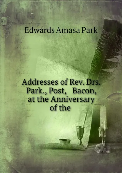 Обложка книги Addresses of Rev. Drs. Park., Post, . Bacon, at the Anniversary of the ., Edwards Amasa Park