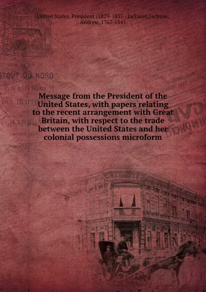 Обложка книги Message from the President of the United States, with papers relating to the recent arrangement with Great Britain, with respect to the trade between the United States and her colonial possessions microform, Andrew Jackson