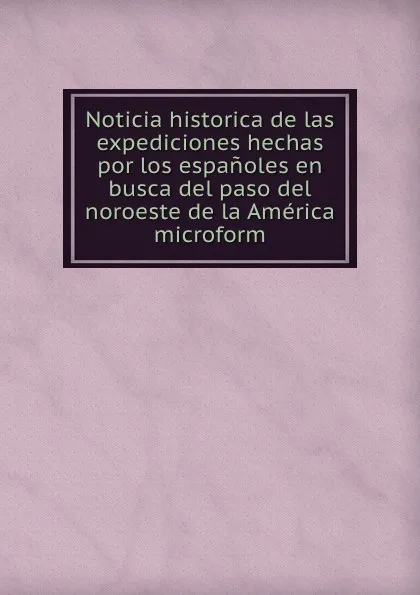 Обложка книги Noticia historica de las expediciones hechas por los espanoles en busca del paso del noroeste de la America microform, Martín Fernández de Navarrete