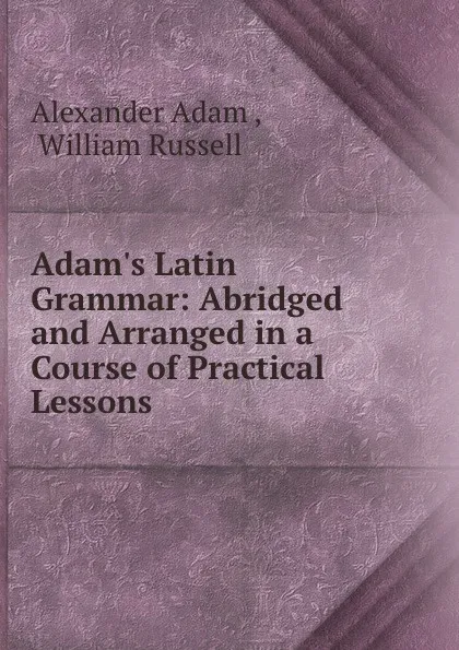 Обложка книги Adam.s Latin Grammar: Abridged and Arranged in a Course of Practical Lessons ., Alexander Adam