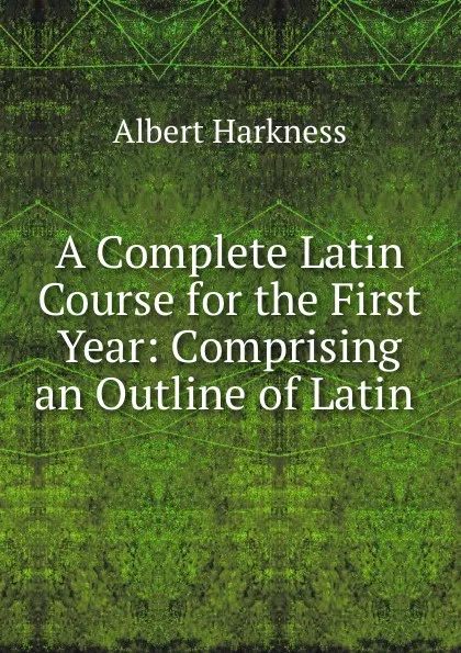 Обложка книги A Complete Latin Course for the First Year: Comprising an Outline of Latin ., Albert Harkness