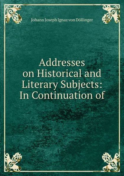 Обложка книги Addresses on Historical and Literary Subjects: In Continuation of, Johann Joseph Ignaz von Döllinger