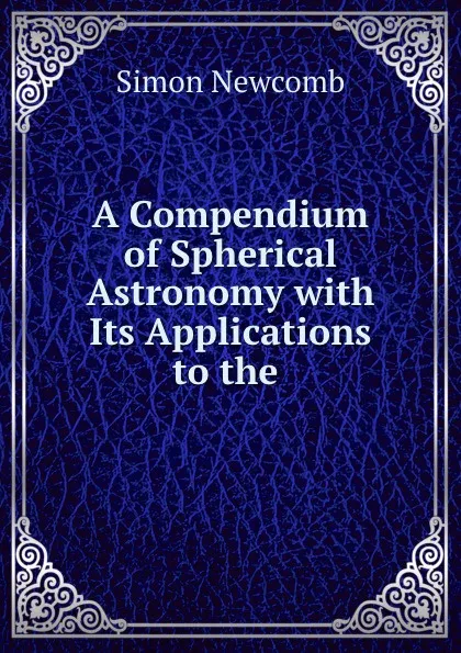 Обложка книги A Compendium of Spherical Astronomy with Its Applications to the ., Simon Newcomb