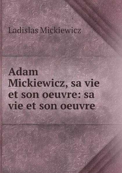 Обложка книги Adam Mickiewicz, sa vie et son oeuvre: sa vie et son oeuvre, Ladislas Mickiewicz