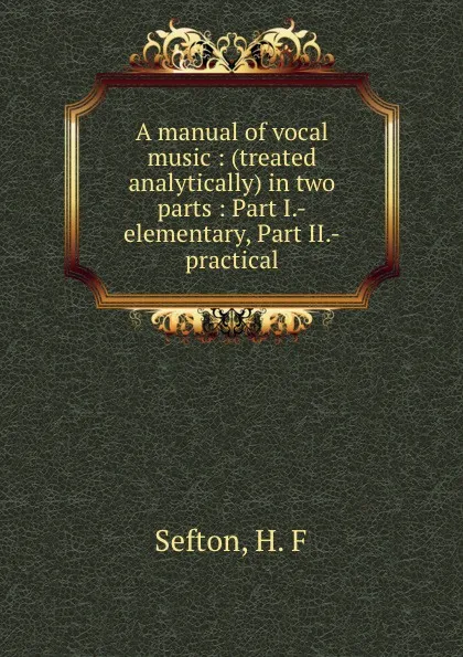 Обложка книги A manual of vocal music : (treated analytically) in two parts : Part I.-elementary, Part II.-practical, H.F. Sefton