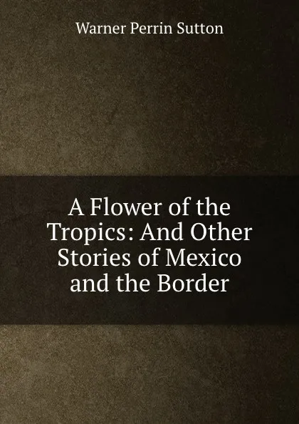 Обложка книги A Flower of the Tropics: And Other Stories of Mexico and the Border, Warner Perrin Sutton