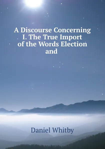 Обложка книги A Discourse Concerning I. The True Import of the Words Election and ., Daniel Whitby