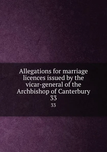 Обложка книги Allegations for marriage licences issued by the vicar-general of the Archbishop of Canterbury. 33, George J. Armytage