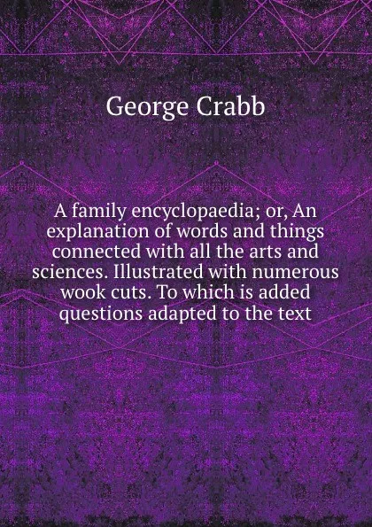 Обложка книги A family encyclopaedia; or, An explanation of words and things connected with all the arts and sciences. Illustrated with numerous wook cuts. To which is added questions adapted to the text, Crabb George