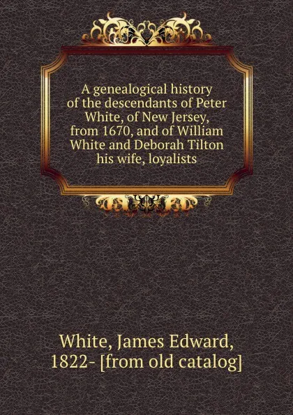 Обложка книги A genealogical history of the descendants of Peter White, of New Jersey, from 1670, and of William White and Deborah Tilton his wife, loyalists, James Edward White