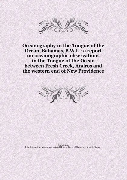 Обложка книги Oceanography in the Tongue of the Ocean, Bahamas, B.W.I. : a report on oceanographic observations in the Tongue of the Ocean between Fresh Creek, Andros and the western end of New Providence, John C. Armstrong