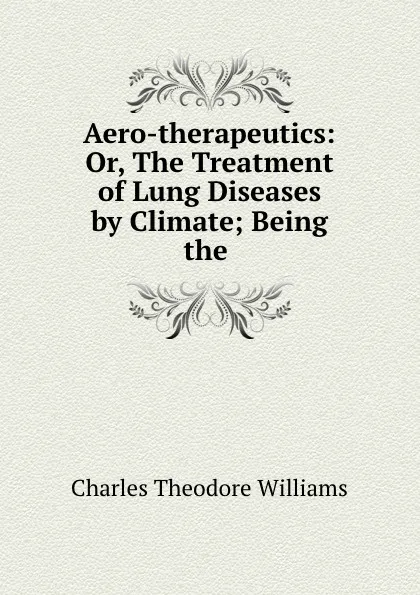 Обложка книги Aero-therapeutics: Or, The Treatment of Lung Diseases by Climate; Being the ., Charles Theodore Williams
