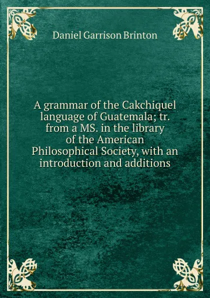 Обложка книги A grammar of the Cakchiquel language of Guatemala; tr. from a MS. in the library of the American Philosophical Society, with an introduction and additions, Daniel Garrison Brinton