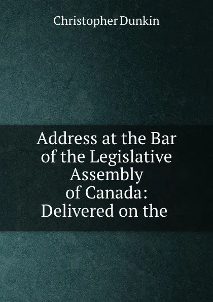 Обложка книги Address at the Bar of the Legislative Assembly of Canada: Delivered on the ., Christopher Dunkin