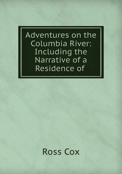 Обложка книги Adventures on the Columbia River: Including the Narrative of a Residence of ., Ross Cox