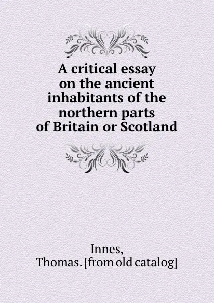 Обложка книги A critical essay on the ancient inhabitants of the northern parts of Britain or Scotland, Thomas Innes