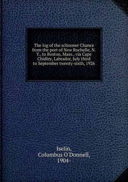 Обложка книги The log of the schooner Chance from the port of New Rochelle, N. Y., to Boston, Mass., via Cape Chidley, Labrador, July third to September twenty-sixth, 1926, Columbus O'Donnell Iselin