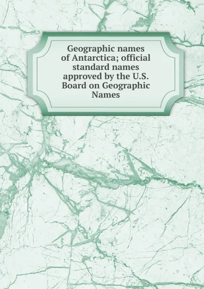 Обложка книги Geographic names of Antarctica; official standard names approved by the U.S. Board on Geographic Names, Kenneth John Bertrand