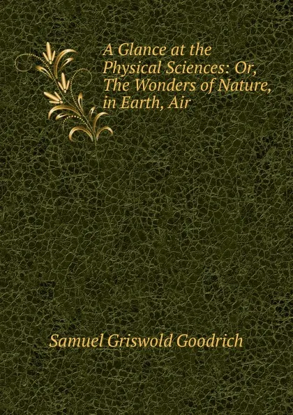 Обложка книги A Glance at the Physical Sciences: Or, The Wonders of Nature, in Earth, Air ., Samuel Griswold Goodrich