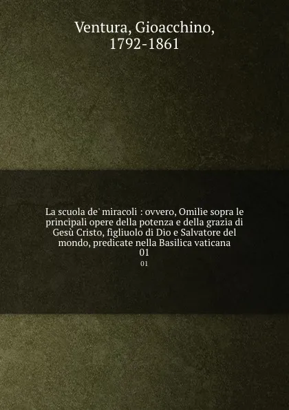 Обложка книги La scuola de. miracoli : ovvero, Omilie sopra le principali opere della potenza e della grazia di Gesu Cristo, figliuolo di Dio e Salvatore del mondo, predicate nella Basilica vaticana. 01, Gioacchino Ventura