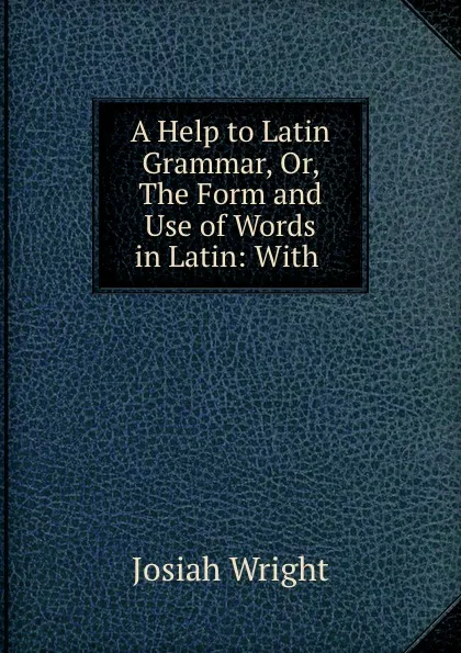 Обложка книги A Help to Latin Grammar, Or, The Form and Use of Words in Latin: With ., Josiah Wright