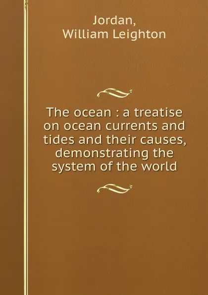 Обложка книги The ocean : a treatise on ocean currents and tides and their causes, demonstrating the system of the world, William Leighton Jordan