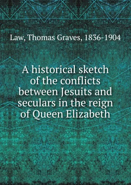 Обложка книги A historical sketch of the conflicts between Jesuits and seculars in the reign of Queen Elizabeth, Thomas Graves Law