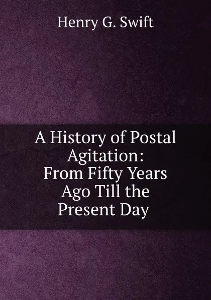 Обложка книги A History of Postal Agitation: From Fifty Years Ago Till the Present Day ., Henry G. Swift