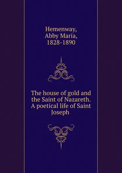 Обложка книги The house of gold and the Saint of Nazareth. A poetical life of Saint Joseph, Abby Maria Hemenway