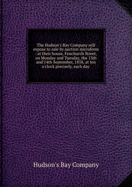 Обложка книги The Hudson.s Bay Company will expose to sale by auction microform : at their house, Fenchurch Street, on Monday and Tuesday, the 13th and 14th September, 1858, at ten o.clock precisely, each day, Hudson's Bay