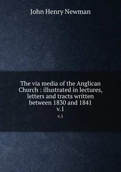 Обложка книги The via media of the Anglican Church : illustrated in lectures, letters and tracts written between 1830 and 1841. v.1, Newman John Henry