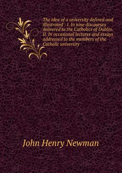 Обложка книги The idea of a university defined and illustrated : I. In nine discourses delivered to the Catholics of Dublin. II. In occasional lectures and essays addressed to the members of the Catholic university, Newman John Henry