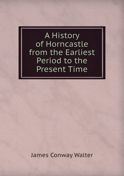 Обложка книги A History of Horncastle from the Earliest Period to the Present Time, James Conway Walter