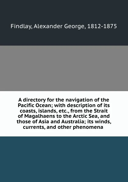 Обложка книги A directory for the navigation of the Pacific Ocean; with description of its coasts, islands, etc., from the Strait of Magalhaens to the Arctic Sea, and those of Asia and Australia; its winds, currents, and other phenomena, Alexander George Findlay