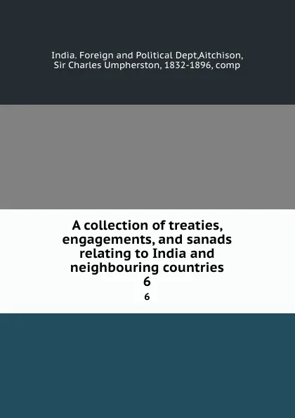 Обложка книги A collection of treaties, engagements, and sanads relating to India and neighbouring countries. 6, India. Foreign and Political Dept