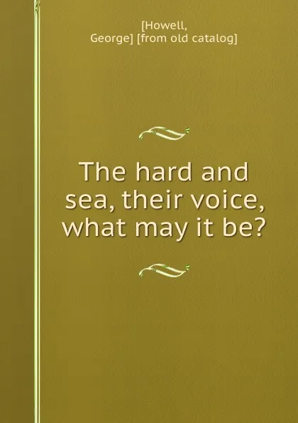 Обложка книги The hard and sea, their voice, what may it be., George Howell