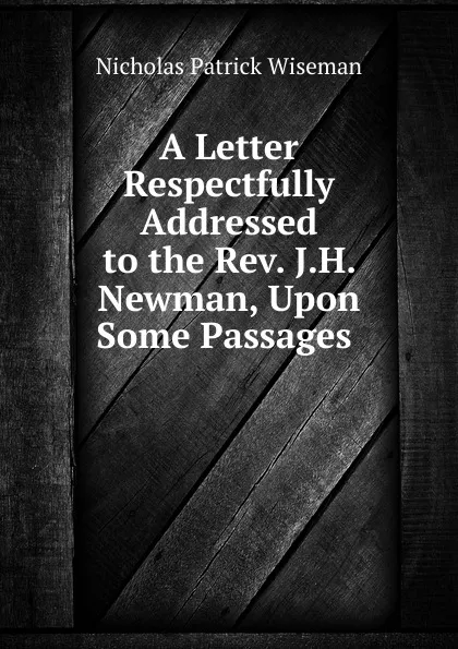 Обложка книги A Letter Respectfully Addressed to the Rev. J.H. Newman, Upon Some Passages ., Nicholas Patrick Wiseman