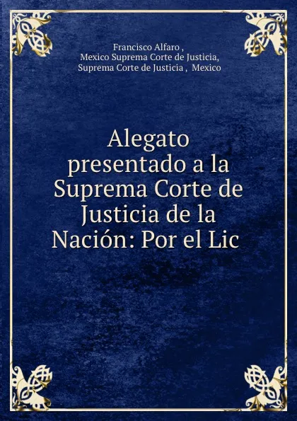 Обложка книги Alegato presentado a la Suprema Corte de Justicia de la Nacion: Por el Lic ., Francisco Alfaro