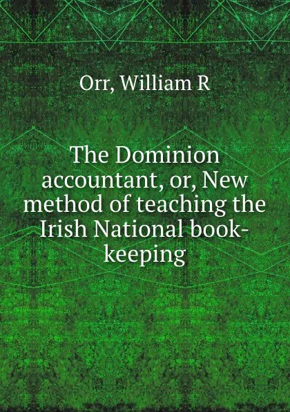 Обложка книги The Dominion accountant, or, New method of teaching the Irish National book-keeping, William R. Orr